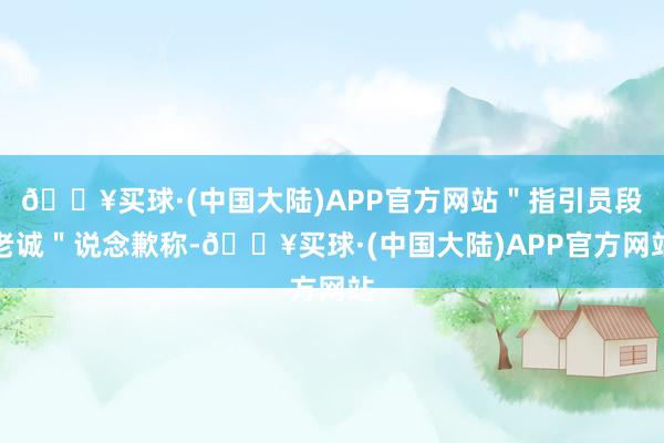 🔥买球·(中国大陆)APP官方网站＂指引员段老诚＂说念歉称-🔥买球·(中国大陆)APP官方网站