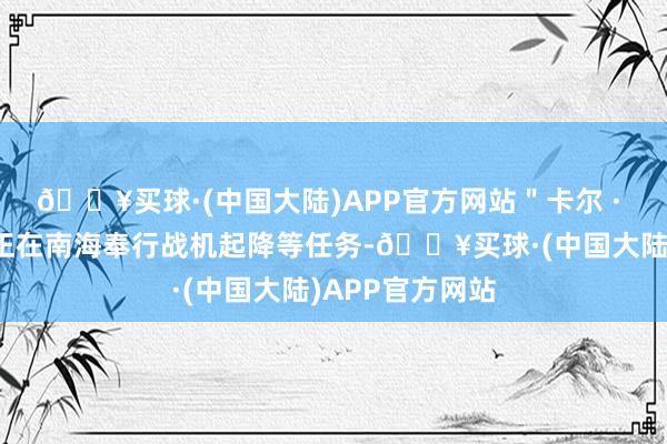 🔥买球·(中国大陆)APP官方网站＂卡尔 · 文森＂号航母正在南海奉行战机起降等任务-🔥买球·(中国大陆)APP官方网站