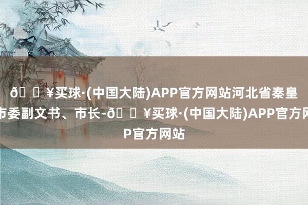 🔥买球·(中国大陆)APP官方网站河北省秦皇岛市委副文书、市长-🔥买球·(中国大陆)APP官方网站