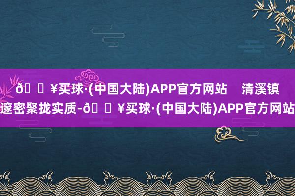 🔥买球·(中国大陆)APP官方网站    清溪镇邃密聚拢实质-🔥买球·(中国大陆)APP官方网站