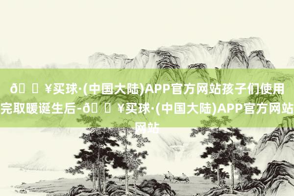 🔥买球·(中国大陆)APP官方网站孩子们使用完取暖诞生后-🔥买球·(中国大陆)APP官方网站