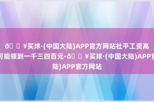 🔥买球·(中国大陆)APP官方网站社平工资高的地区可能领到一千三四百元-🔥买球·(中国大陆)APP官方网站