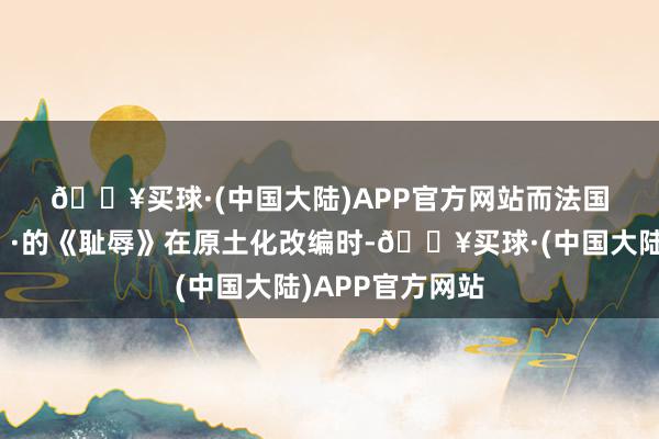 🔥买球·(中国大陆)APP官方网站而法国版🇫🇷的《耻辱》在原土化改编时-🔥买球·(中国大陆)APP官方网站