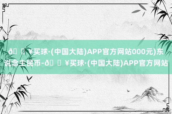 🔥买球·(中国大陆)APP官方网站000元)东说念主民币-🔥买球·(中国大陆)APP官方网站