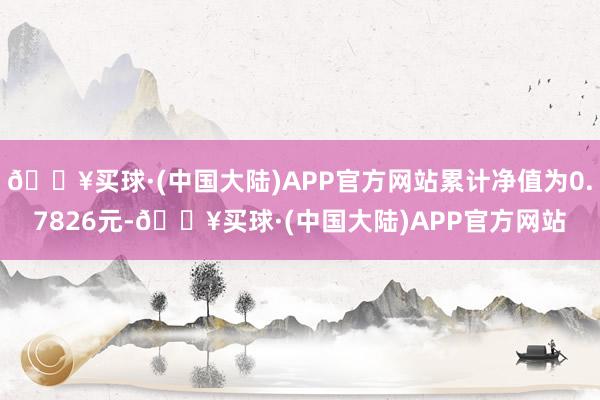 🔥买球·(中国大陆)APP官方网站累计净值为0.7826元-🔥买球·(中国大陆)APP官方网站