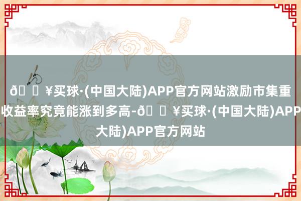 🔥买球·(中国大陆)APP官方网站激励市集重新念念考收益率究竟能涨到多高-🔥买球·(中国大陆)APP官方网站