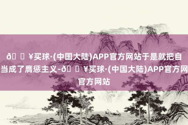 🔥买球·(中国大陆)APP官方网站于是就把自己当成了膺惩主义-🔥买球·(中国大陆)APP官方网站