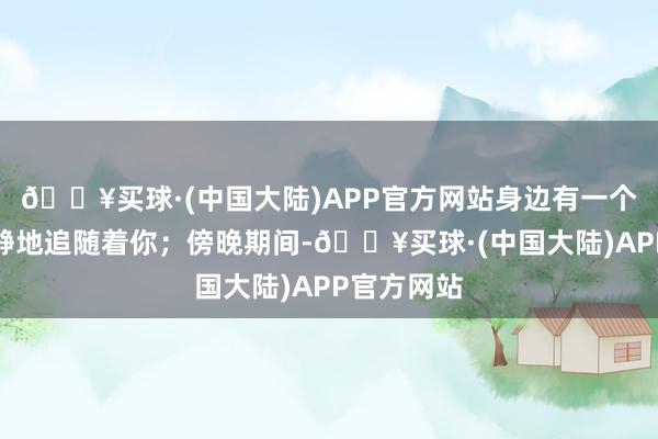 🔥买球·(中国大陆)APP官方网站身边有一个东谈主静静地追随着你；傍晚期间-🔥买球·(中国大陆)APP官方网站