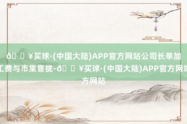 🔥买球·(中国大陆)APP官方网站公司长单加工费与市集靠拢-🔥买球·(中国大陆)APP官方网站