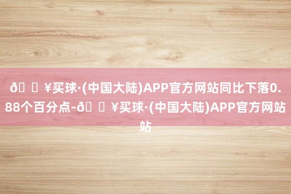 🔥买球·(中国大陆)APP官方网站同比下落0.88个百分点-🔥买球·(中国大陆)APP官方网站