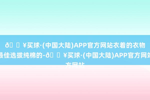 🔥买球·(中国大陆)APP官方网站衣着的衣物最佳选拔纯棉的-🔥买球·(中国大陆)APP官方网站