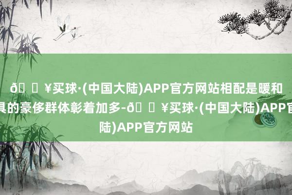 🔥买球·(中国大陆)APP官方网站相配是暖和高端家具的豪侈群体彰着加多-🔥买球·(中国大陆)APP官方网站