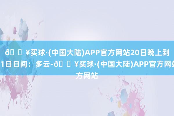 🔥买球·(中国大陆)APP官方网站20日晚上到21日日间：多云-🔥买球·(中国大陆)APP官方网站