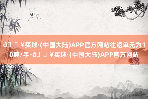 🔥买球·(中国大陆)APP官方网站往返单元为10吨/手-🔥买球·(中国大陆)APP官方网站